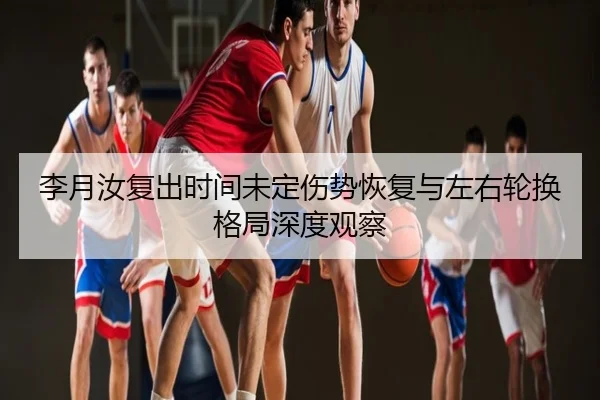 李月汝复出时间未定伤势恢复与左右轮换格局深度观察
